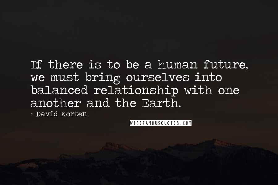 David Korten Quotes: If there is to be a human future, we must bring ourselves into balanced relationship with one another and the Earth.