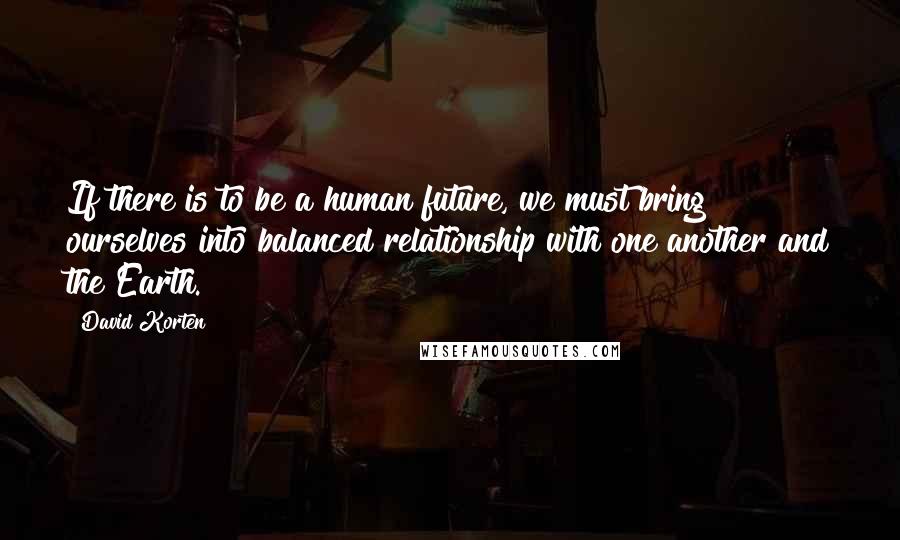 David Korten Quotes: If there is to be a human future, we must bring ourselves into balanced relationship with one another and the Earth.