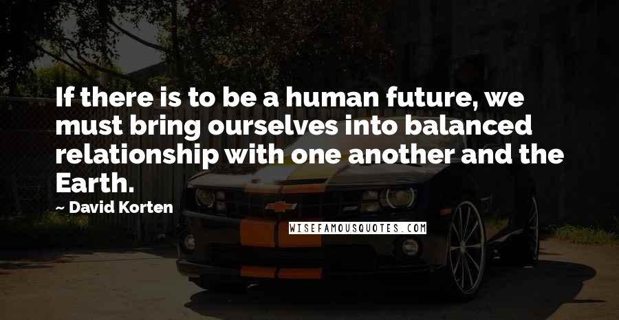 David Korten Quotes: If there is to be a human future, we must bring ourselves into balanced relationship with one another and the Earth.