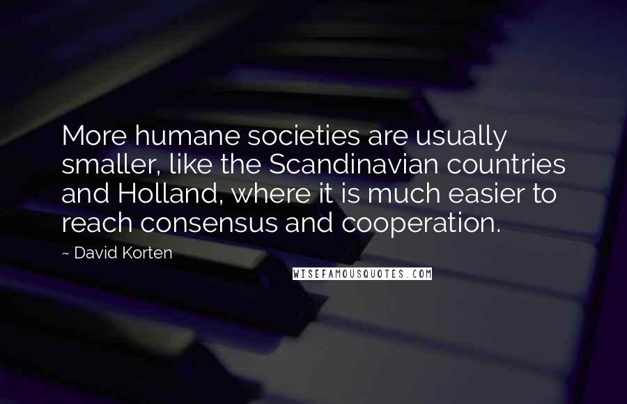 David Korten Quotes: More humane societies are usually smaller, like the Scandinavian countries and Holland, where it is much easier to reach consensus and cooperation.