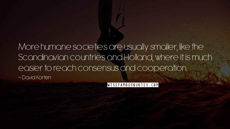 David Korten Quotes: More humane societies are usually smaller, like the Scandinavian countries and Holland, where it is much easier to reach consensus and cooperation.