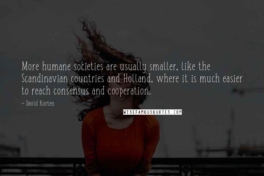 David Korten Quotes: More humane societies are usually smaller, like the Scandinavian countries and Holland, where it is much easier to reach consensus and cooperation.