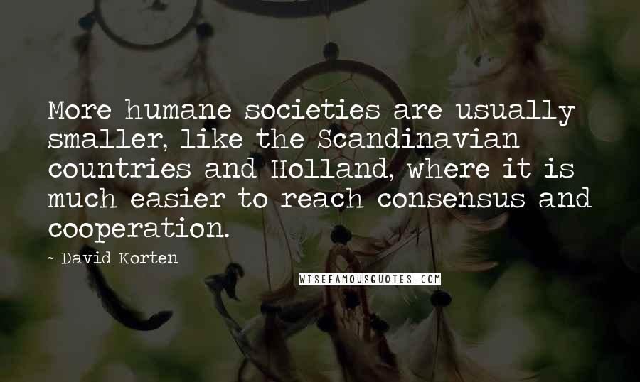 David Korten Quotes: More humane societies are usually smaller, like the Scandinavian countries and Holland, where it is much easier to reach consensus and cooperation.