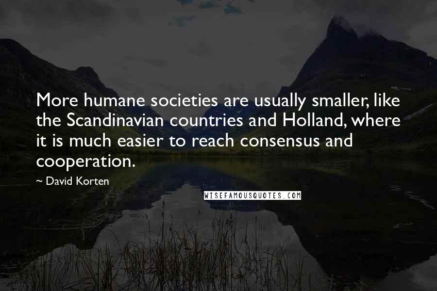 David Korten Quotes: More humane societies are usually smaller, like the Scandinavian countries and Holland, where it is much easier to reach consensus and cooperation.