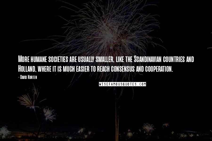 David Korten Quotes: More humane societies are usually smaller, like the Scandinavian countries and Holland, where it is much easier to reach consensus and cooperation.