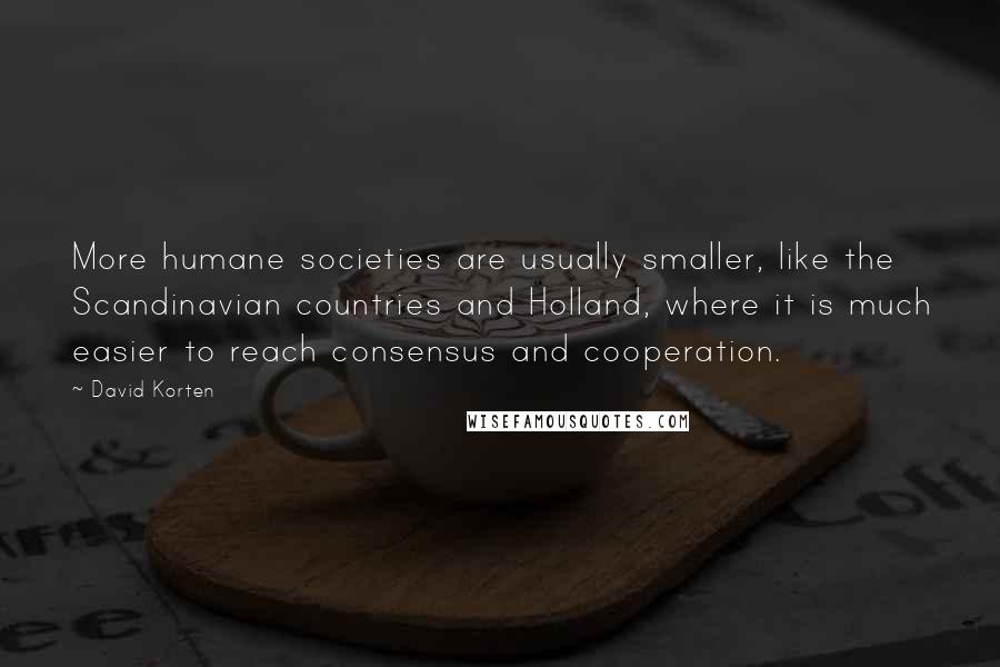 David Korten Quotes: More humane societies are usually smaller, like the Scandinavian countries and Holland, where it is much easier to reach consensus and cooperation.