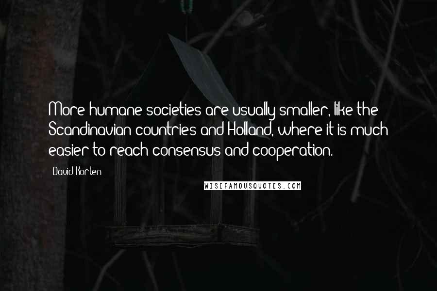 David Korten Quotes: More humane societies are usually smaller, like the Scandinavian countries and Holland, where it is much easier to reach consensus and cooperation.