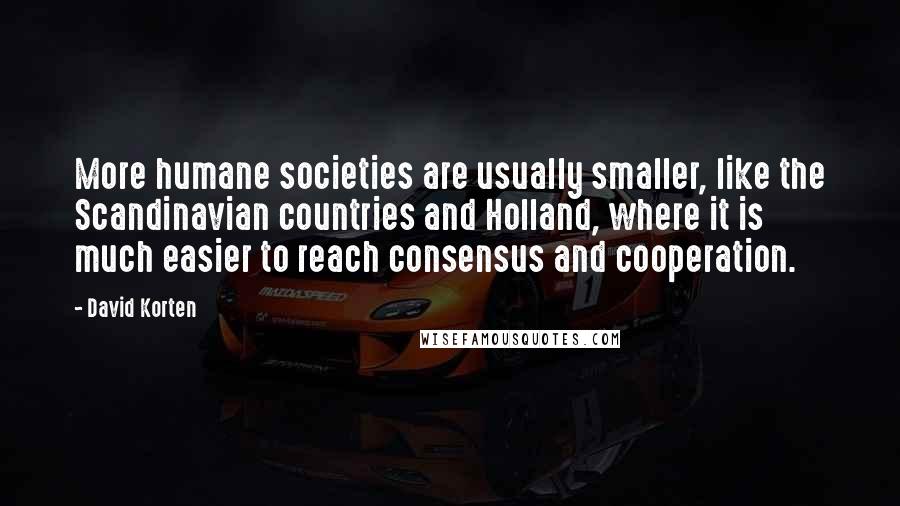 David Korten Quotes: More humane societies are usually smaller, like the Scandinavian countries and Holland, where it is much easier to reach consensus and cooperation.