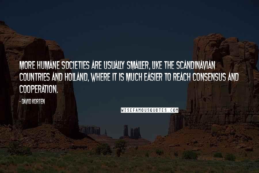 David Korten Quotes: More humane societies are usually smaller, like the Scandinavian countries and Holland, where it is much easier to reach consensus and cooperation.