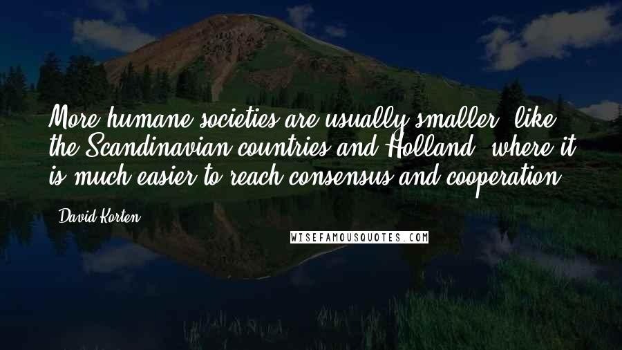 David Korten Quotes: More humane societies are usually smaller, like the Scandinavian countries and Holland, where it is much easier to reach consensus and cooperation.