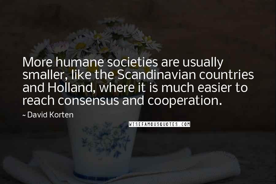 David Korten Quotes: More humane societies are usually smaller, like the Scandinavian countries and Holland, where it is much easier to reach consensus and cooperation.