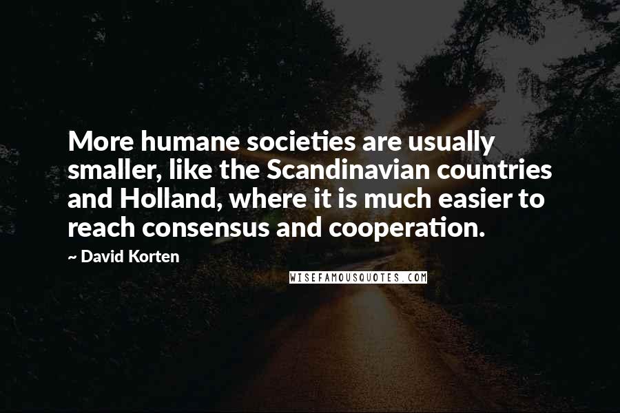David Korten Quotes: More humane societies are usually smaller, like the Scandinavian countries and Holland, where it is much easier to reach consensus and cooperation.