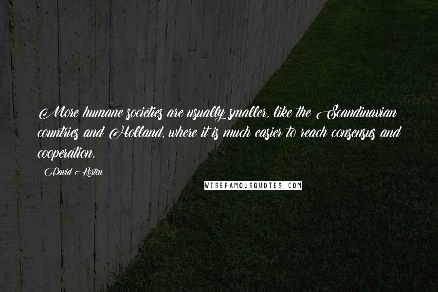 David Korten Quotes: More humane societies are usually smaller, like the Scandinavian countries and Holland, where it is much easier to reach consensus and cooperation.