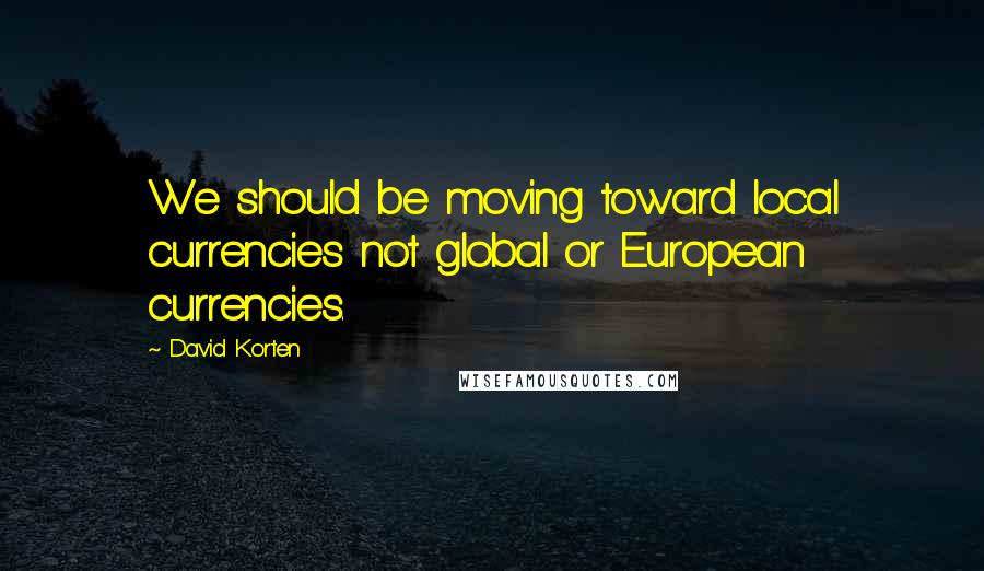 David Korten Quotes: We should be moving toward local currencies not global or European currencies.