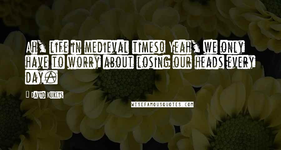 David Kuklis Quotes: Ah, life in medieval times! Yeah, we only have to worry about losing our heads every day.