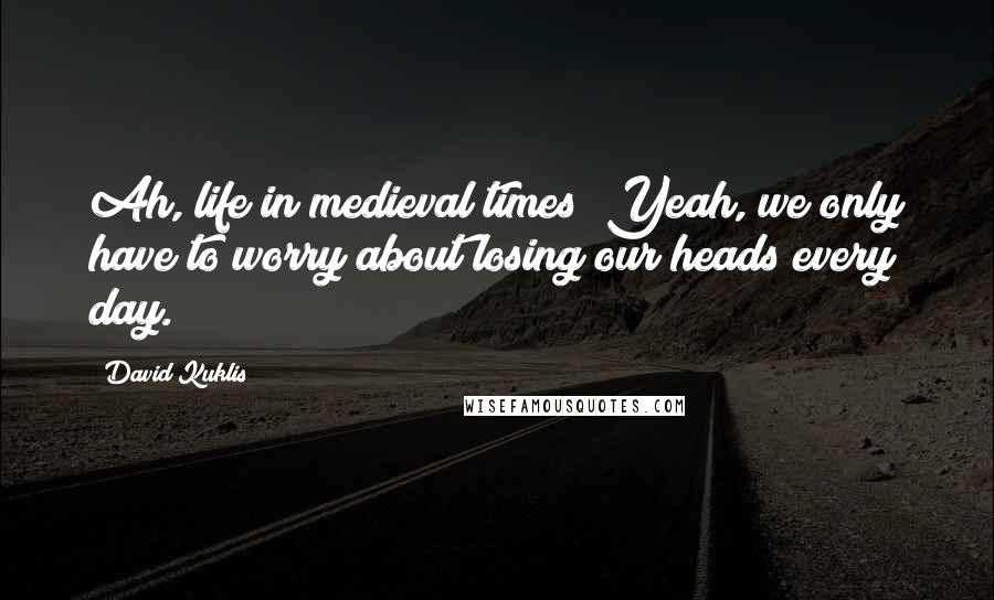 David Kuklis Quotes: Ah, life in medieval times! Yeah, we only have to worry about losing our heads every day.
