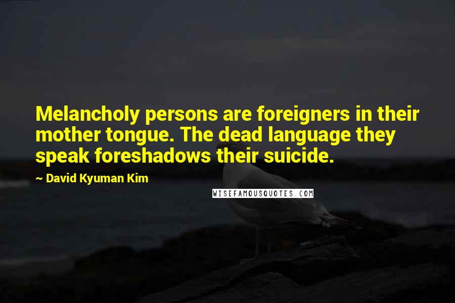 David Kyuman Kim Quotes: Melancholy persons are foreigners in their mother tongue. The dead language they speak foreshadows their suicide.