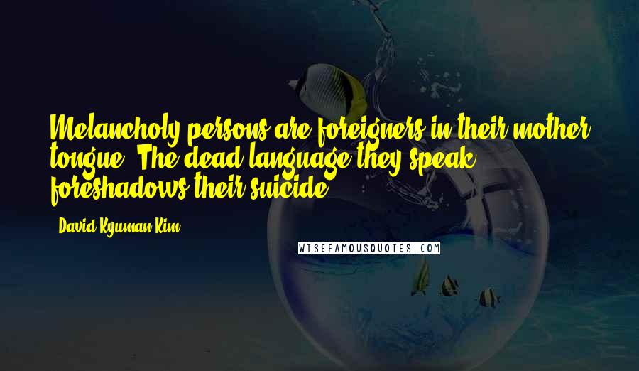 David Kyuman Kim Quotes: Melancholy persons are foreigners in their mother tongue. The dead language they speak foreshadows their suicide.