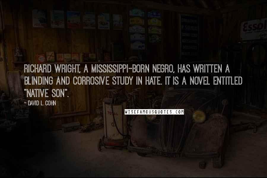 David L. Cohn Quotes: Richard Wright, a Mississippi-born negro, has written a blinding and corrosive study in hate. It is a novel entitled "Native Son".