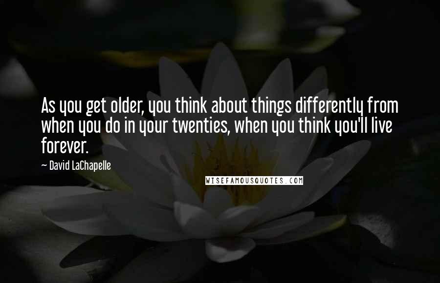 David LaChapelle Quotes: As you get older, you think about things differently from when you do in your twenties, when you think you'll live forever.