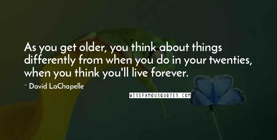 David LaChapelle Quotes: As you get older, you think about things differently from when you do in your twenties, when you think you'll live forever.