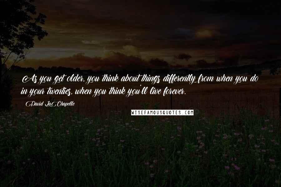 David LaChapelle Quotes: As you get older, you think about things differently from when you do in your twenties, when you think you'll live forever.