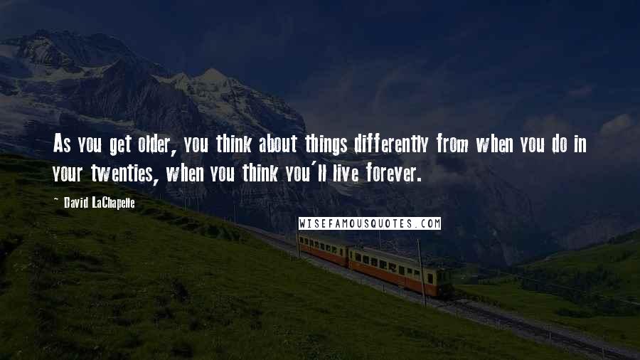 David LaChapelle Quotes: As you get older, you think about things differently from when you do in your twenties, when you think you'll live forever.