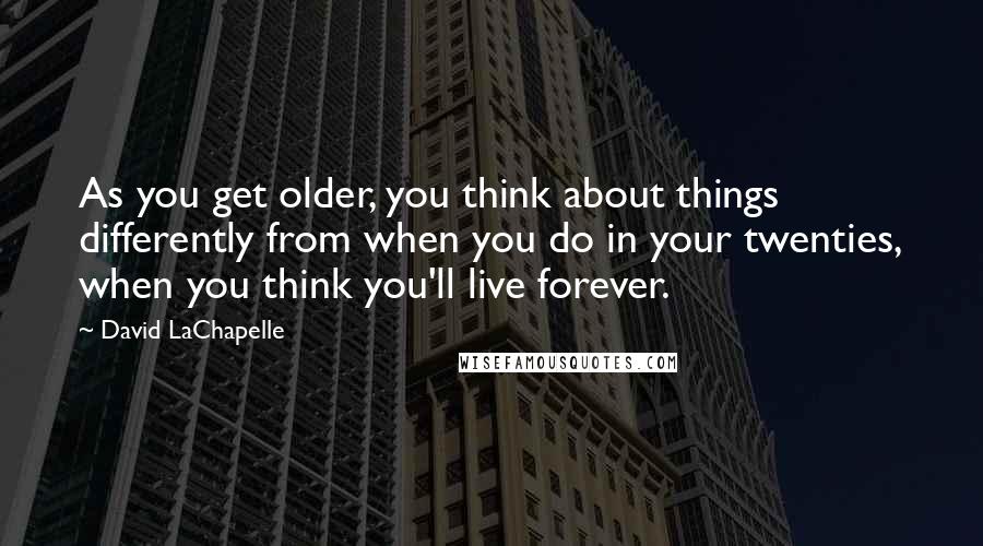 David LaChapelle Quotes: As you get older, you think about things differently from when you do in your twenties, when you think you'll live forever.