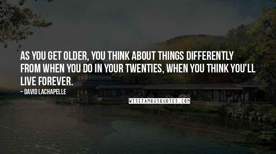 David LaChapelle Quotes: As you get older, you think about things differently from when you do in your twenties, when you think you'll live forever.