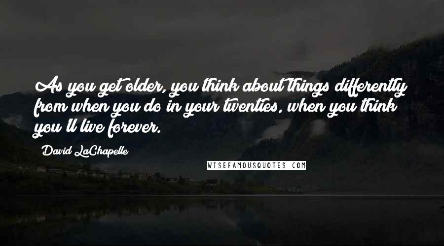 David LaChapelle Quotes: As you get older, you think about things differently from when you do in your twenties, when you think you'll live forever.