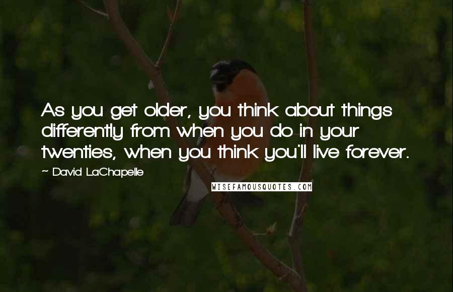 David LaChapelle Quotes: As you get older, you think about things differently from when you do in your twenties, when you think you'll live forever.