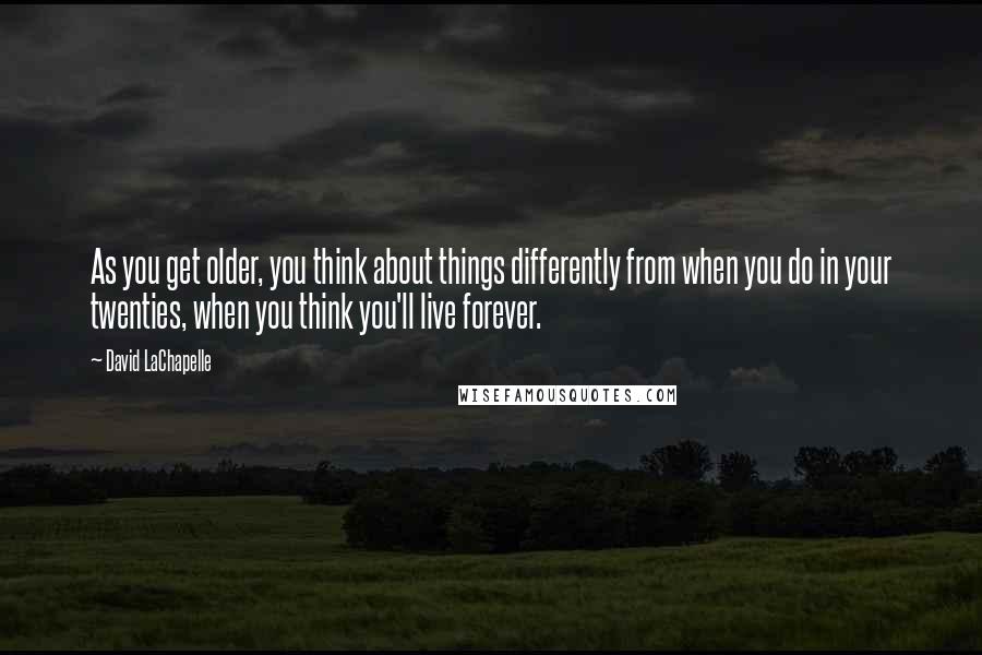 David LaChapelle Quotes: As you get older, you think about things differently from when you do in your twenties, when you think you'll live forever.