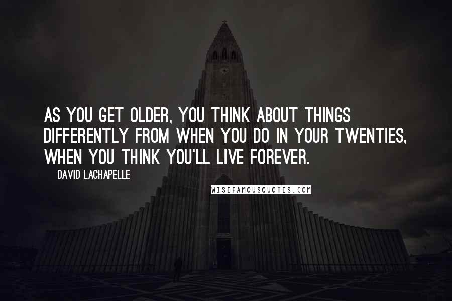 David LaChapelle Quotes: As you get older, you think about things differently from when you do in your twenties, when you think you'll live forever.