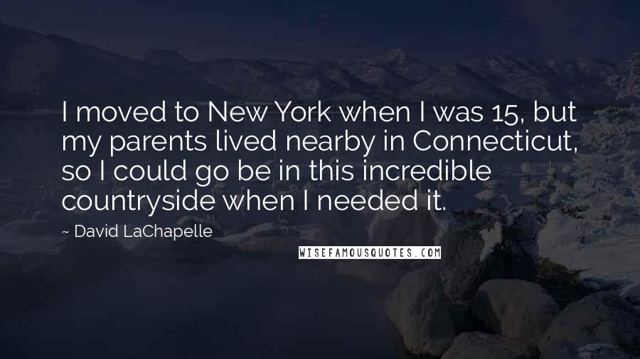 David LaChapelle Quotes: I moved to New York when I was 15, but my parents lived nearby in Connecticut, so I could go be in this incredible countryside when I needed it.