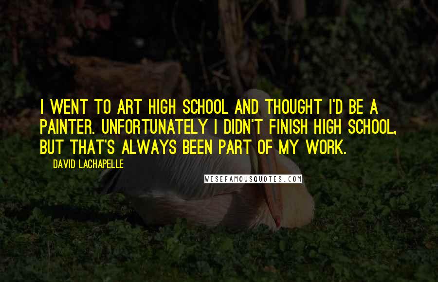 David LaChapelle Quotes: I went to art high school and thought I'd be a painter. Unfortunately I didn't finish high school, but that's always been part of my work.