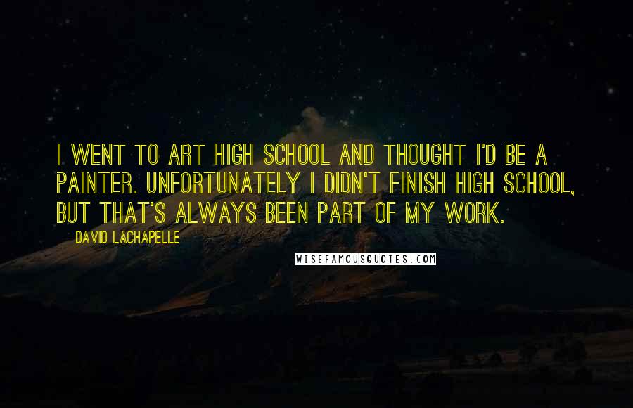 David LaChapelle Quotes: I went to art high school and thought I'd be a painter. Unfortunately I didn't finish high school, but that's always been part of my work.