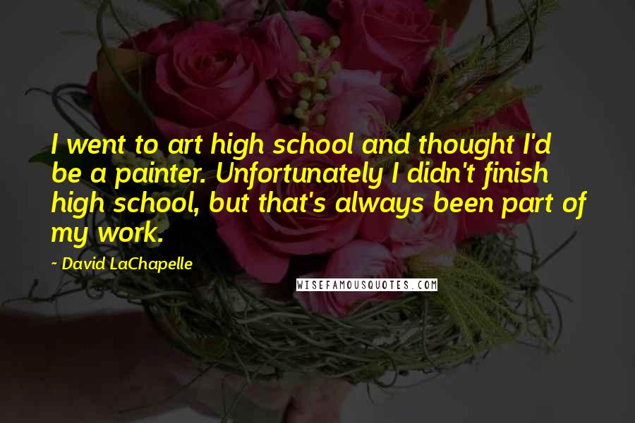 David LaChapelle Quotes: I went to art high school and thought I'd be a painter. Unfortunately I didn't finish high school, but that's always been part of my work.