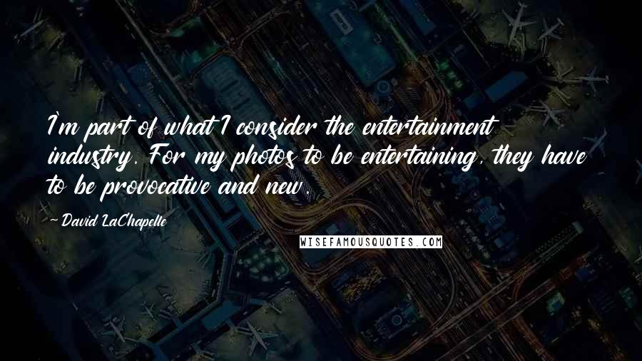 David LaChapelle Quotes: I'm part of what I consider the entertainment industry. For my photos to be entertaining, they have to be provocative and new.