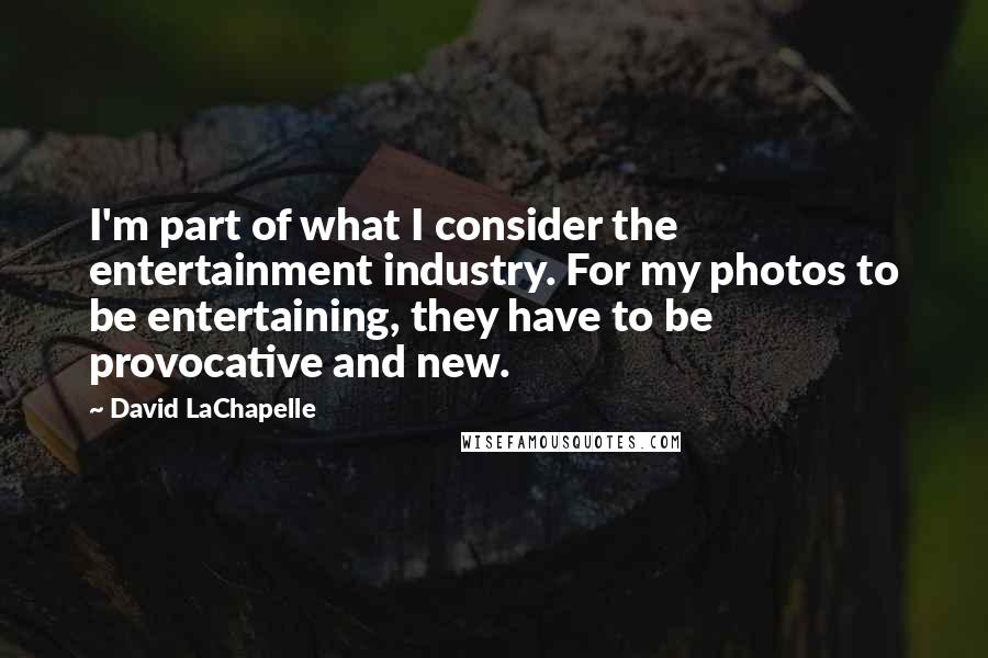 David LaChapelle Quotes: I'm part of what I consider the entertainment industry. For my photos to be entertaining, they have to be provocative and new.