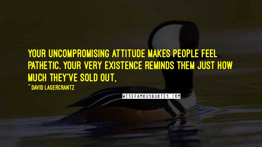 David Lagercrantz Quotes: Your uncompromising attitude makes people feel pathetic. Your very existence reminds them just how much they've sold out,