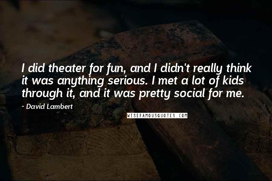 David Lambert Quotes: I did theater for fun, and I didn't really think it was anything serious. I met a lot of kids through it, and it was pretty social for me.