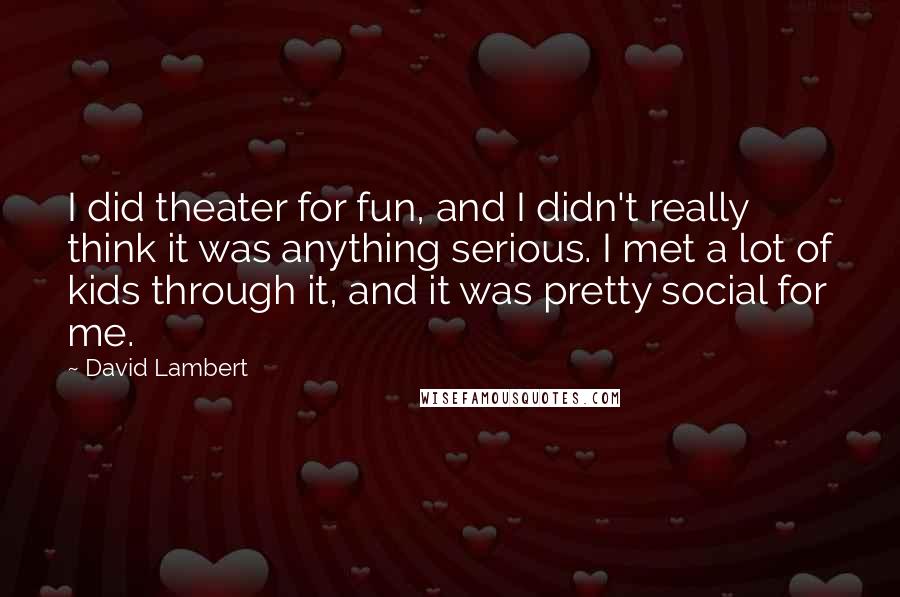 David Lambert Quotes: I did theater for fun, and I didn't really think it was anything serious. I met a lot of kids through it, and it was pretty social for me.