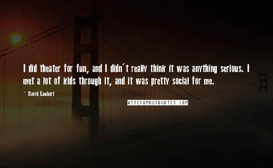 David Lambert Quotes: I did theater for fun, and I didn't really think it was anything serious. I met a lot of kids through it, and it was pretty social for me.