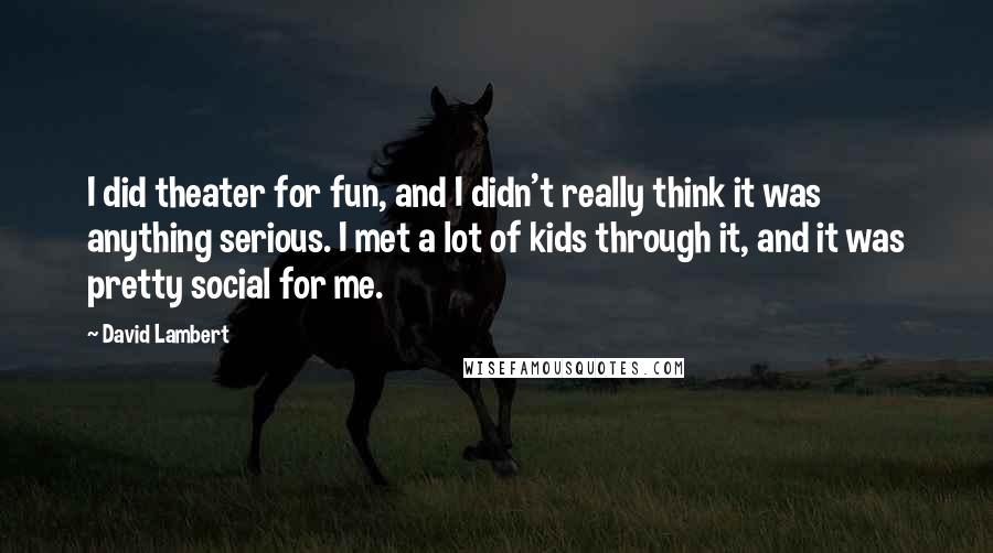 David Lambert Quotes: I did theater for fun, and I didn't really think it was anything serious. I met a lot of kids through it, and it was pretty social for me.