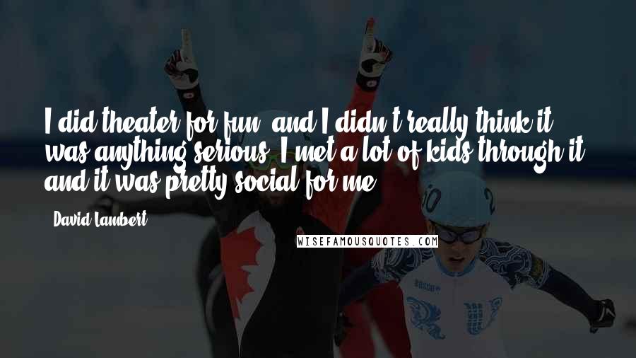 David Lambert Quotes: I did theater for fun, and I didn't really think it was anything serious. I met a lot of kids through it, and it was pretty social for me.