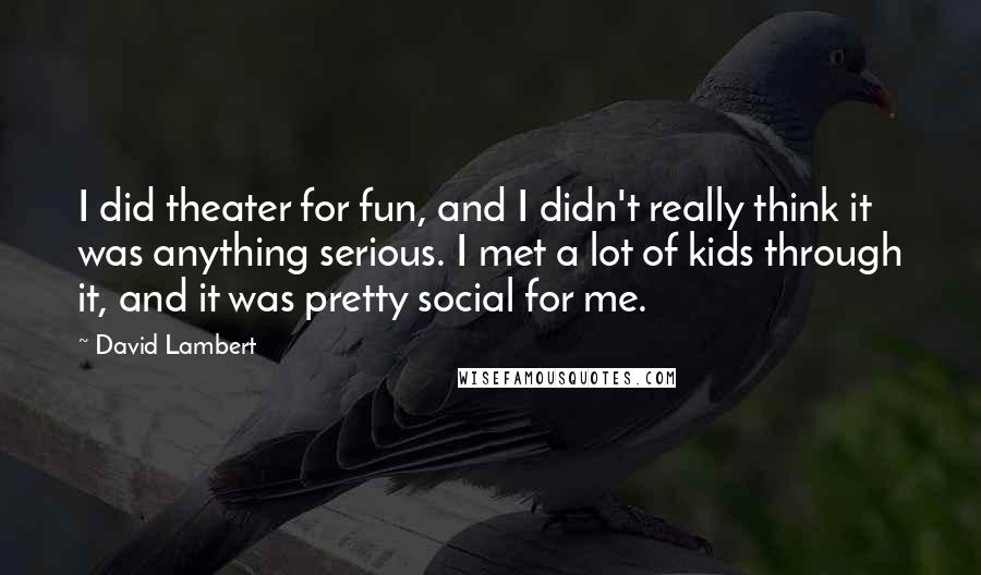 David Lambert Quotes: I did theater for fun, and I didn't really think it was anything serious. I met a lot of kids through it, and it was pretty social for me.