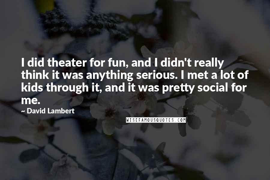 David Lambert Quotes: I did theater for fun, and I didn't really think it was anything serious. I met a lot of kids through it, and it was pretty social for me.