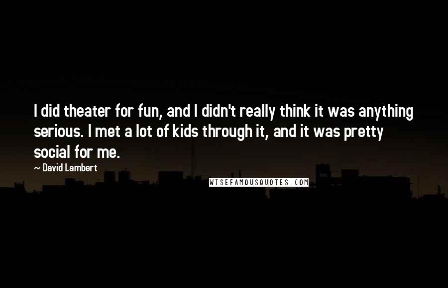 David Lambert Quotes: I did theater for fun, and I didn't really think it was anything serious. I met a lot of kids through it, and it was pretty social for me.