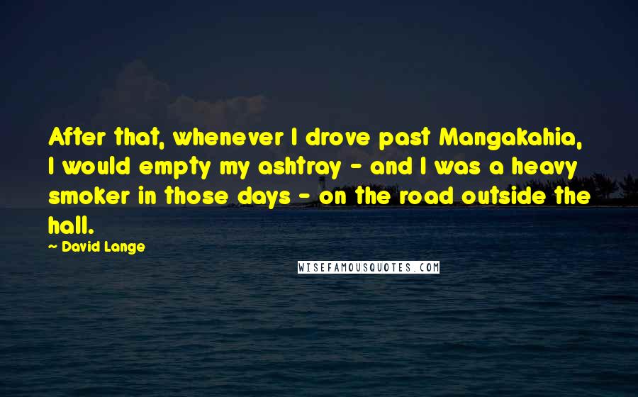 David Lange Quotes: After that, whenever I drove past Mangakahia, I would empty my ashtray - and I was a heavy smoker in those days - on the road outside the hall.