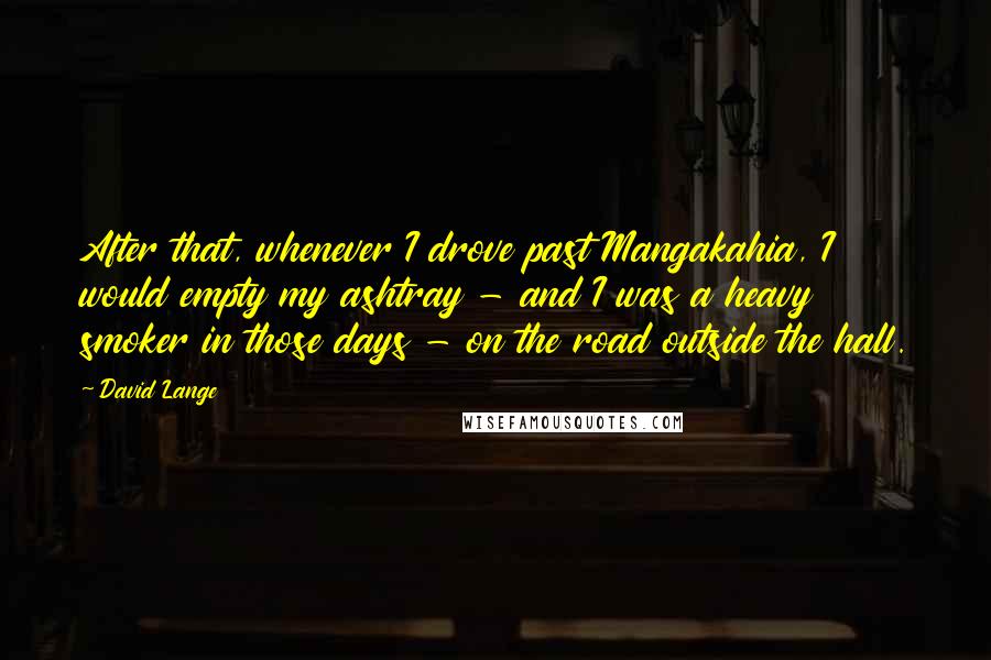 David Lange Quotes: After that, whenever I drove past Mangakahia, I would empty my ashtray - and I was a heavy smoker in those days - on the road outside the hall.